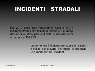 INCIDENTI STRADALI


       Nel 2010 sono stati registrati in Italia 211.404
       incidenti stradali con lesioni a persone. Il numero
       dei morti è stato pari a 4.090, quello dei feriti
       ammonta a 302.735.

                       La domenica è il giorno nel quale si registra
                       il livello più elevato dell'indice di mortalità
                       (3,1 morti per 100 incidenti).



10 settembre 2012               Margherita Carloni                       4
 