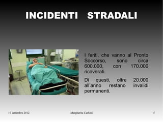 INCIDENTI STRADALI



                               I feriti, che vanno al Pronto
                               Soccorso,       sono     circa
                               600.000,       con   170.000
                               ricoverati.
                               Di questi, oltre      20.000
                               all’anno  restano     invalidi
                               permanenti.



10 settembre 2012   Margherita Carloni                          5
 