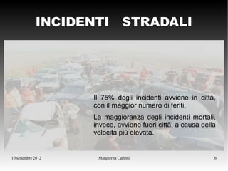 INCIDENTI STRADALI




                    Il 75% degli incidenti avviene in città,
                    con il maggior numero di feriti.
                    La maggioranza degli incidenti mortali,
                    invece, avviene fuori città, a causa della
                    velocità più elevata.


10 settembre 2012    Margherita Carloni                      6
 