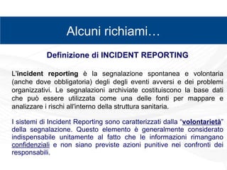 zz
Alcuni richiami…
Definizione di INCIDENT REPORTING
L'incident reporting è la segnalazione spontanea e volontaria
(anche dove obbligatoria) degli degli eventi avversi e dei problemi
organizzativi. Le segnalazioni archiviate costituiscono la base dati
che può essere utilizzata come una delle fonti per mappare e
analizzare i rischi all'interno della struttura sanitaria.
I sistemi di Incident Reporting sono caratterizzati dalla “volontarietà”
della segnalazione. Questo elemento è generalmente considerato
indispensabile unitamente al fatto che le informazioni rimangano
confidenziali e non siano previste azioni punitive nei confronti dei
responsabili.
 