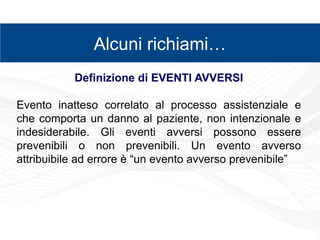 zz
Alcuni richiami…
Definizione di EVENTI AVVERSI
Evento inatteso correlato al processo assistenziale e
che comporta un danno al paziente, non intenzionale e
indesiderabile. Gli eventi avversi possono essere
prevenibili o non prevenibili. Un evento avverso
attribuibile ad errore è “un evento avverso prevenibile”
 