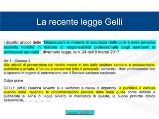 zz
La recente legge Gelli
i diciotto articoli delle “Disposizioni in materia di sicurezza delle cure e della persona
assistita nonché in materia di responsabilità professionale degli esercenti le
professioni sanitarie”, diventano legge, la n. 24 dell’8 marzo 2017.
Art 1 - Comma 3
Alle attività di prevenzione del rischio messe in atto dalle strutture sanitarie e sociosanitarie,
pubbliche e private, è tenuto a concorrere tutto il personale, compresi i liberi professionisti che
vi operano in regime di convenzione con il Servizio sanitario nazionale.
Colpa grave
GELLI: (art.6) Qualora l'evento si è verificato a causa di imperizia, la punibilità è esclusa
quando sono rispettate le raccomandazioni previste dalle linee guida come definite e
pubblicate ai sensi di legge ovvero, in mancanza di queste, le buone pratiche clinico
assistenziali, ………………….
 