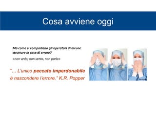 Cosa avviene oggi
Ma come si comportano gli operatori di alcune
strutture in caso di errore?
«non vedo, non sento, non parlo»
“… L’unico peccato imperdonabile
è nascondere l’errore.” K.R. Popper
 