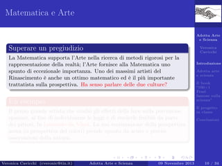 Matematica e Arte
Adotta Arte
e Scienza

Superare un pregiudizio

Veronica
Cavicchi

La Matematica supporta l’Arte nella ricerca di metodi rigorosi per la
rappresentazione della realtà; l’Arte fornisce alla Matematica uno
spunto di eccezionale importanza. Uno dei massimi artisti del
Rinascimento è anche un ottimo matematico ed è il più importante
trattatista sulla prospettiva. Ha senso parlare delle due culture?

Un esempio
Il primo grande artista che studiò gli eﬀetti della luce sulla percezione
spaziale, al ﬁne di individuarne le leggi e di renderle fruibili da parte
dei pittori, fu Leonardo da Vinci. La sua teorizzazione della prospettiva
aerea (o prospettiva dei colori) prende spunto da acute e precise
osservazioni della natura.

Veronica Cavicchi (cveronic@tin.it)

Adotta Arte e Scienza

09 Novembre 2013

Introduzione
Adotta arte
e scienza
Il book
“100+1
Frasi
famose sulla
scienza”
Il progetto
in classe
Conclusioni

10 / 34

 