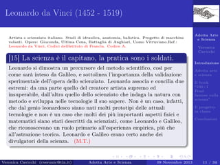 Leonardo da Vinci (1452 - 1519)
Artista e scienziato italiano. Studi di idraulica, anatomia, balistica. Progetto di macchine
volanti. Opere: Gioconda, Ultima Cena, Battaglia di Anghiari, Uomo Vitruviano.Ref.:
Leonardo da Vinci, Codici dellIstituto di Francia. Codice A.

Adotta Arte
e Scienza
Veronica
Cavicchi

[15] La scienza è il capitano, la pratica sono i soldati.
Introduzione

Leonardo si dimostra un precursore del metodo scientiﬁco, così per
come sarà inteso da Galileo, e sottolinea l’importanza della validazione
sperimentale dell’opera dello scienziato. Leonardo associa e concilia due
estremi: da una parte quello del creatore artista supremo ed
insuperabile, dall’altra quello dello scienziato che indaga la natura con
metodo e sviluppa nelle tecnologie il suo sapere. Non è un caso, infatti,
che dal genio leonardesco siano nati molti prototipi delle attuali
tecnologie e non è un caso che molti dei più importanti aspetti ﬁsici e
matematici siano stati descritti da scienziati, come Leonardo e Galileo,
che riconoscevano un ruolo primario all’esperienza empirica, più che
all’astrazione teorica. Leonardo e Galileo erano certo anche dei
divulgatori della scienza. (M.T.)

Veronica Cavicchi (cveronic@tin.it)

Adotta Arte e Scienza

09 Novembre 2013

Adotta arte
e scienza
Il book
“100+1
Frasi
famose sulla
scienza”
Il progetto
in classe
Conclusioni

11 / 34

 