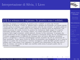 Interpretazione di Silvia, 1 Liceo
Adotta Arte
e Scienza

[15] La scienza è il capitano, la pratica sono i soldati.
La frase “la scienza è il capitano, la pratica sono i soldati”, è tratta dai “Codici
dell’Istituto di Francia” (codice I). Questa frase è spiegata da Leonardo con queste parole:
“studia prima la scienza, e poi seguita la pratica nata da essa scienza”. A questo punto si
comprende che come i soldati senza il loro capitano si sentono persi ed impotenti, così
senza la scienza (lo studio teorico) la pratica (la risoluzione degli enigmi, le scoperte
materiali) sarebbe nulla. La scienza, infatti, è la realtà superiore alla quale tutte le
scoperte fatte dagli scienziati, entità inferiori, devono la loro esistenza. L’esempio che
possa confermare la tesi sostenuta dalla citazione è Leonardo stesso che da autodidatta si
è trovato maggiormente in diﬃcoltà di chiunque altro nel dover aﬀrontare problemi
pratici o progettare e costruire marchingegni avendo acquisito da solo le conoscenze di
base necessarie. Come opera d’arte ho deciso di presentare una fotograﬁa in cui ci sono le
mani di un padre che accarezzano e insieme sorreggono i piedi del ﬁglio perché come un
soldato non è tale senza il suo capitano e la pratica non esisterebbe se alla base non ci
fosse la scienza, così anche un ﬁglio non sarebbe nulla senza il proprio padre che lo
sostiene e lo incoraggia.

Veronica Cavicchi (cveronic@tin.it)

Adotta Arte e Scienza

09 Novembre 2013

Veronica
Cavicchi
Introduzione
Adotta arte
e scienza
Il book
“100+1
Frasi
famose sulla
scienza”
Il progetto
in classe
Conclusioni

12 / 34

 