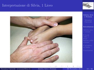 Interpretazione di Silvia, 1 Liceo
Adotta Arte
e Scienza
Veronica
Cavicchi
Introduzione
Adotta arte
e scienza
Il book
“100+1
Frasi
famose sulla
scienza”
Il progetto
in classe
Conclusioni

Veronica Cavicchi (cveronic@tin.it)

Adotta Arte e Scienza

09 Novembre 2013

13 / 34

 