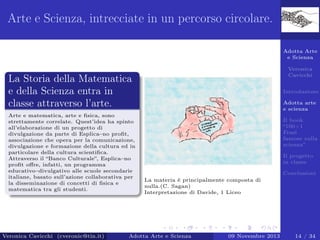 Arte e Scienza, intrecciate in un percorso circolare.
Adotta Arte
e Scienza
Veronica
Cavicchi

La Storia della Matematica
e della Scienza entra in
classe attraverso l’arte.
Arte e matematica, arte e ﬁsica, sono
strettamente correlate. Quest’idea ha spinto
all’elaborazione di un progetto di
divulgazione da parte di Esplica–no proﬁt,
associazione che opera per la comunicazione,
divulgazione e formazione della cultura ed in
particolare della cultura scientiﬁca.
Attraverso il “Banco Culturale”, Esplica–no
proﬁt oﬀre, infatti, un programma
educativo–divulgativo alle scuole secondarie
italiane, basato sull’azione collaborativa per
la disseminazione di concetti di ﬁsica e
matematica tra gli studenti.

Veronica Cavicchi (cveronic@tin.it)

Introduzione
Adotta arte
e scienza
Il book
“100+1
Frasi
famose sulla
scienza”
Il progetto
in classe
Conclusioni
La materia è principalmente composta di
nulla.(C. Sagan)
Interpretazione di Davide, 1 Liceo

Adotta Arte e Scienza

09 Novembre 2013

14 / 34

 
