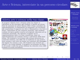 Arte e Scienza, intrecciate in un percorso circolare.
Adotta Arte
e Scienza
Veronica
Cavicchi

Adotta arte e scienza nella tua classe.
Il progetto “Adotta Arte e Scienza nella tua classe” si
ripromette di far percepire agli studenti, a partire da alcune
frasi di scienziati ed artisti famosi (100+1 frasi, corredate da
approfondimenti), la dimensione di unitarietà e di circolarità
che caratterizza il rapporto tra Arte e Matematica o tra Arte e
Fisica. Ispirandosi ad una citazione prescelta, ogni studente
realizza un’opera graﬁca creativa ed originale, associata ad un
commento personale, che chiarisce il legame tra la
rappresentazione data e la frase considerata, dopo un
approfondimento sul contesto storico e sull’autore della frase
stessa. Gli studenti si avvicinano alla scienza attraverso la
creatività artistica, una sﬁda che si trasforma in una pratica
dove scienza e arte sono sia mezzo sia contenuto del messaggio
del legame fra scienza e arte. Gli studenti sono invitati ad
aderire a un evento globale. Il progetto era presente nel 2013
in 45 scuole e nella sua prima edizione ha coinvolto circa 1200
studenti di scuola secondaria.

Veronica Cavicchi (cveronic@tin.it)

Adotta Arte e Scienza

Introduzione
Adotta arte
e scienza
Il book
“100+1
Frasi
famose sulla
scienza”
Il progetto
in classe
Conclusioni

09 Novembre 2013

16 / 34

 