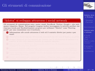 Gli strumenti di comunicazione
Adotta Arte
e Scienza

“Adotta” si sviluppa attraverso i social network

Veronica
Cavicchi

Gli strumenti di comunicazione sono: posta, email, FaceBook, Twitter, Google+, sito web,
poster tripartito, Skype. Nel progetto vengono inoltre incoraggiate le attività ancillari che
ciascuna scuola può facoltativamente proporre per utilizzare “Adotta” come “Starting
point” per una connessione con il territorio.
1

Informazione alle scuole attraverso il web ed il contatto diretto per posta e per
email.

2

Materiali in forma digitale, liberamente scaricabili dal sito web di Esplica–no proﬁt.

3

Gruppo Facebook per la comunità dei docenti, per la condivisione di opinioni e lo
scambio di idee sulle migliori pratiche di supporto adottate.

4

Seminari sui temi dell’arte e della scienza come forma di sostegno al progetto (un
esempio è “In treno con Albert”).

5

Produzioni graﬁche degli studenti, in formato digitale, inserite in una galleria di
immagini creata su Facebook, dove gli studenti possono commentare e interagire.

6

Adotta arte
e scienza

Opere valutate in due modalità: in base al maggior numero di “mi piace” e da una
commissione di esperti.

7

Introduzione

Canali multimediali per i docenti su Skype e Facebook, dove i docenti possono
accedere ai materiali e confrontarsi, ricevendo anche sostegno e tutoraggio.

Veronica Cavicchi (cveronic@tin.it)

Adotta Arte e Scienza

09 Novembre 2013

Il book
“100+1
Frasi
famose sulla
scienza”
Il progetto
in classe
Conclusioni

17 / 34

 