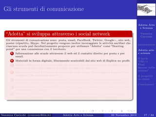 Gli strumenti di comunicazione
Adotta Arte
e Scienza

“Adotta” si sviluppa attraverso i social network

Veronica
Cavicchi

Gli strumenti di comunicazione sono: posta, email, FaceBook, Twitter, Google+, sito web,
poster tripartito, Skype. Nel progetto vengono inoltre incoraggiate le attività ancillari che
ciascuna scuola può facoltativamente proporre per utilizzare “Adotta” come “Starting
point” per una connessione con il territorio.
1

Informazione alle scuole attraverso il web ed il contatto diretto per posta e per
email.

2

Materiali in forma digitale, liberamente scaricabili dal sito web di Esplica–no proﬁt.

3

Gruppo Facebook per la comunità dei docenti, per la condivisione di opinioni e lo
scambio di idee sulle migliori pratiche di supporto adottate.

4

Seminari sui temi dell’arte e della scienza come forma di sostegno al progetto (un
esempio è “In treno con Albert”).

5

Produzioni graﬁche degli studenti, in formato digitale, inserite in una galleria di
immagini creata su Facebook, dove gli studenti possono commentare e interagire.

6

Adotta arte
e scienza

Opere valutate in due modalità: in base al maggior numero di “mi piace” e da una
commissione di esperti.

7

Introduzione

Canali multimediali per i docenti su Skype e Facebook, dove i docenti possono
accedere ai materiali e confrontarsi, ricevendo anche sostegno e tutoraggio.

Veronica Cavicchi (cveronic@tin.it)

Adotta Arte e Scienza

09 Novembre 2013

Il book
“100+1
Frasi
famose sulla
scienza”
Il progetto
in classe
Conclusioni

17 / 34

 