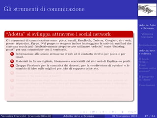 Gli strumenti di comunicazione
Adotta Arte
e Scienza

“Adotta” si sviluppa attraverso i social network

Veronica
Cavicchi

Gli strumenti di comunicazione sono: posta, email, FaceBook, Twitter, Google+, sito web,
poster tripartito, Skype. Nel progetto vengono inoltre incoraggiate le attività ancillari che
ciascuna scuola può facoltativamente proporre per utilizzare “Adotta” come “Starting
point” per una connessione con il territorio.
1

Informazione alle scuole attraverso il web ed il contatto diretto per posta e per
email.

2

Materiali in forma digitale, liberamente scaricabili dal sito web di Esplica–no proﬁt.

3

Gruppo Facebook per la comunità dei docenti, per la condivisione di opinioni e lo
scambio di idee sulle migliori pratiche di supporto adottate.

4

Seminari sui temi dell’arte e della scienza come forma di sostegno al progetto (un
esempio è “In treno con Albert”).

5

Produzioni graﬁche degli studenti, in formato digitale, inserite in una galleria di
immagini creata su Facebook, dove gli studenti possono commentare e interagire.

6

Adotta arte
e scienza

Opere valutate in due modalità: in base al maggior numero di “mi piace” e da una
commissione di esperti.

7

Introduzione

Canali multimediali per i docenti su Skype e Facebook, dove i docenti possono
accedere ai materiali e confrontarsi, ricevendo anche sostegno e tutoraggio.

Veronica Cavicchi (cveronic@tin.it)

Adotta Arte e Scienza

09 Novembre 2013

Il book
“100+1
Frasi
famose sulla
scienza”
Il progetto
in classe
Conclusioni

17 / 34

 