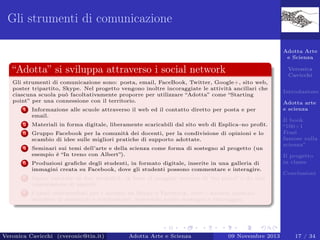 Gli strumenti di comunicazione
Adotta Arte
e Scienza

“Adotta” si sviluppa attraverso i social network

Veronica
Cavicchi

Gli strumenti di comunicazione sono: posta, email, FaceBook, Twitter, Google+, sito web,
poster tripartito, Skype. Nel progetto vengono inoltre incoraggiate le attività ancillari che
ciascuna scuola può facoltativamente proporre per utilizzare “Adotta” come “Starting
point” per una connessione con il territorio.
1

Informazione alle scuole attraverso il web ed il contatto diretto per posta e per
email.

2

Materiali in forma digitale, liberamente scaricabili dal sito web di Esplica–no proﬁt.

3

Gruppo Facebook per la comunità dei docenti, per la condivisione di opinioni e lo
scambio di idee sulle migliori pratiche di supporto adottate.

4

Seminari sui temi dell’arte e della scienza come forma di sostegno al progetto (un
esempio è “In treno con Albert”).

5

Produzioni graﬁche degli studenti, in formato digitale, inserite in una galleria di
immagini creata su Facebook, dove gli studenti possono commentare e interagire.

6

Adotta arte
e scienza

Opere valutate in due modalità: in base al maggior numero di “mi piace” e da una
commissione di esperti.

7

Introduzione

Canali multimediali per i docenti su Skype e Facebook, dove i docenti possono
accedere ai materiali e confrontarsi, ricevendo anche sostegno e tutoraggio.

Veronica Cavicchi (cveronic@tin.it)

Adotta Arte e Scienza

09 Novembre 2013

Il book
“100+1
Frasi
famose sulla
scienza”
Il progetto
in classe
Conclusioni

17 / 34

 