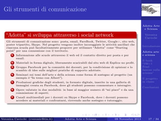 Gli strumenti di comunicazione
Adotta Arte
e Scienza

“Adotta” si sviluppa attraverso i social network

Veronica
Cavicchi

Gli strumenti di comunicazione sono: posta, email, FaceBook, Twitter, Google+, sito web,
poster tripartito, Skype. Nel progetto vengono inoltre incoraggiate le attività ancillari che
ciascuna scuola può facoltativamente proporre per utilizzare “Adotta” come “Starting
point” per una connessione con il territorio.
1

Informazione alle scuole attraverso il web ed il contatto diretto per posta e per
email.

2

Materiali in forma digitale, liberamente scaricabili dal sito web di Esplica–no proﬁt.

3

Gruppo Facebook per la comunità dei docenti, per la condivisione di opinioni e lo
scambio di idee sulle migliori pratiche di supporto adottate.

4

Seminari sui temi dell’arte e della scienza come forma di sostegno al progetto (un
esempio è “In treno con Albert”).

5

Produzioni graﬁche degli studenti, in formato digitale, inserite in una galleria di
immagini creata su Facebook, dove gli studenti possono commentare e interagire.

6

Adotta arte
e scienza

Opere valutate in due modalità: in base al maggior numero di “mi piace” e da una
commissione di esperti.

7

Introduzione

Canali multimediali per i docenti su Skype e Facebook, dove i docenti possono
accedere ai materiali e confrontarsi, ricevendo anche sostegno e tutoraggio.

Veronica Cavicchi (cveronic@tin.it)

Adotta Arte e Scienza

09 Novembre 2013

Il book
“100+1
Frasi
famose sulla
scienza”
Il progetto
in classe
Conclusioni

17 / 34

 
