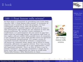 Il book
Adotta Arte
e Scienza
Veronica
Cavicchi

“100+1 Frasi famose sulla scienza”
Le frasi citate e commentate in precedenza sono tratte dalla
raccolta “100 +1 frasi famose sulla scienza”, lo strumento di
supporto per le pratiche di classe del progetto. Le frasi
commentate possono essere usate dal docente come
esempliﬁcazione di possibili approcci alla pratica di classe o
date direttamente agli studenti per una selezione in base alla
propria preferenza. La raccolta è stata realizzata in
condivisione e co–partecipazione dai suoi autori in ogni fase:
dalla scelta dei personaggi famosi, alla selezione delle frasi, al
loro vaglio e alla pre–analisi delle possibili tracce di commento.
I testi pubblicati sono opera degli speciﬁci autori ed esprimono
la loro personale interpretazione. Si è sempre cercato di
conciliarle fornendo elementi di richiamo e comparazione
all’interno dei commenti stessi, dando così al lettore le stesse
tematiche, aﬀrontate con approcci diversi. Non è una raccolta
completa di frasi memorabili, né vi sono rappresentati i cento
più importanti scienziati. Non è un libro di testo e non ha
pretese “esaustive”, ma raccoglie prospettive e mappe da cui
poter trarre idee e suggerimenti per aprire la strada della
Storia della Scienza e della Matematica in classe.

Veronica Cavicchi (cveronic@tin.it)

Adotta Arte e Scienza

Introduzione
Adotta arte
e scienza
Il book
“100+1
Frasi
famose sulla
scienza”
Il progetto
in classe
Conclusioni

09 Novembre 2013

18 / 34

 