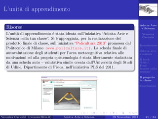 L’unità di apprendimento
Adotta Arte
e Scienza

Risorse
L’unità di apprendimento è stata ideata sull’iniziativa “Adotta Arte e
Scienza nella tua classe”. Si è appoggiata, per la realizzazione del
prodotto ﬁnale di classe, sull’iniziativa “Policultura 2013” promossa dal
Politecnico di Milano (www.policultura.it). La scheda ﬁnale di
autovalutazione degli studenti per l’area metacognitiva relativa alle
motivazioni ed alla propria epistemologia è stata liberamente riadattata
da una scheda auto – valutativa simile creata dall’Università degli Studi
di Udine, Dipartimento di Fisica, nell’iniziativa PLS del 2011.

Veronica
Cavicchi
Introduzione
Adotta arte
e scienza
Il book
“100+1
Frasi
famose sulla
scienza”
Il progetto
in classe
Conclusioni

Veronica Cavicchi (cveronic@tin.it)

Adotta Arte e Scienza

09 Novembre 2013

21 / 34

 
