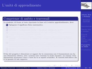 L’unità di apprendimento
Adotta Arte
e Scienza

Competenze di ambito e trasversali
Lo studente, di fronte al testo riportante la frase ed il relativo approfondimento, deve:
1

Spiegarne il signiﬁcato ﬁsico–matematico.

2

Individuarne il contesto storico.

3

Individuare i collegamenti con la realtà attuale utilizzando le ICT.

4

Produrre un testo di approfondimento alla luce dell’analisi ﬁsico - matematica,
storico - biograﬁca, personale - attuale.

5

Realizzare un piccolo progetto (modellino realistico, documento multimediale,
disegno . . . ) che espliciti le emozioni, le sensazioni, le impressioni che il testo
suscita.

6

Produrre un breve testo scritto che delinei il progetto e consenta di capirne la
creatività artistica (speciﬁcando le motivazioni della scelta presenti nel progetto e
la possibile applicazione dell’argomento scientiﬁco nel mondo reale).

Veronica
Cavicchi
Introduzione

7

Registrare un commento audio del testo di sintesi.

8

Adotta arte
e scienza
Il book
“100+1
Frasi
famose sulla
scienza”
Il progetto
in classe

Realizzare il progetto di classe (Storytelling).

Conclusioni

Il ﬁne del progetto è dimostrare ai ragazzi che la conoscenza non è frammentaria ma ha
una dimensione olistica: arte e scienza sono connesse in modo circolare. La scienza viene
interpretata attraverso l’arte e l’arte ha in se aspetti scientiﬁci. È l’unicità dell’allievo che
si fa garante di tale rapporto.

Veronica Cavicchi (cveronic@tin.it)

Adotta Arte e Scienza

09 Novembre 2013

22 / 34

 