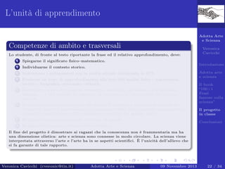 L’unità di apprendimento
Adotta Arte
e Scienza

Competenze di ambito e trasversali
Lo studente, di fronte al testo riportante la frase ed il relativo approfondimento, deve:
1

Spiegarne il signiﬁcato ﬁsico–matematico.

2

Individuarne il contesto storico.

3

Individuare i collegamenti con la realtà attuale utilizzando le ICT.

4

Produrre un testo di approfondimento alla luce dell’analisi ﬁsico - matematica,
storico - biograﬁca, personale - attuale.

5

Realizzare un piccolo progetto (modellino realistico, documento multimediale,
disegno . . . ) che espliciti le emozioni, le sensazioni, le impressioni che il testo
suscita.

6

Produrre un breve testo scritto che delinei il progetto e consenta di capirne la
creatività artistica (speciﬁcando le motivazioni della scelta presenti nel progetto e
la possibile applicazione dell’argomento scientiﬁco nel mondo reale).

Veronica
Cavicchi
Introduzione

7

Registrare un commento audio del testo di sintesi.

8

Adotta arte
e scienza
Il book
“100+1
Frasi
famose sulla
scienza”
Il progetto
in classe

Realizzare il progetto di classe (Storytelling).

Conclusioni

Il ﬁne del progetto è dimostrare ai ragazzi che la conoscenza non è frammentaria ma ha
una dimensione olistica: arte e scienza sono connesse in modo circolare. La scienza viene
interpretata attraverso l’arte e l’arte ha in se aspetti scientiﬁci. È l’unicità dell’allievo che
si fa garante di tale rapporto.

Veronica Cavicchi (cveronic@tin.it)

Adotta Arte e Scienza

09 Novembre 2013

22 / 34

 