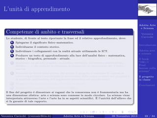 L’unità di apprendimento
Adotta Arte
e Scienza

Competenze di ambito e trasversali
Lo studente, di fronte al testo riportante la frase ed il relativo approfondimento, deve:
1

Spiegarne il signiﬁcato ﬁsico–matematico.

2

Individuarne il contesto storico.

3

Individuare i collegamenti con la realtà attuale utilizzando le ICT.

4

Produrre un testo di approfondimento alla luce dell’analisi ﬁsico - matematica,
storico - biograﬁca, personale - attuale.

5

Realizzare un piccolo progetto (modellino realistico, documento multimediale,
disegno . . . ) che espliciti le emozioni, le sensazioni, le impressioni che il testo
suscita.

6

Produrre un breve testo scritto che delinei il progetto e consenta di capirne la
creatività artistica (speciﬁcando le motivazioni della scelta presenti nel progetto e
la possibile applicazione dell’argomento scientiﬁco nel mondo reale).

Veronica
Cavicchi
Introduzione

7

Registrare un commento audio del testo di sintesi.

8

Adotta arte
e scienza
Il book
“100+1
Frasi
famose sulla
scienza”
Il progetto
in classe

Realizzare il progetto di classe (Storytelling).

Conclusioni

Il ﬁne del progetto è dimostrare ai ragazzi che la conoscenza non è frammentaria ma ha
una dimensione olistica: arte e scienza sono connesse in modo circolare. La scienza viene
interpretata attraverso l’arte e l’arte ha in se aspetti scientiﬁci. È l’unicità dell’allievo che
si fa garante di tale rapporto.

Veronica Cavicchi (cveronic@tin.it)

Adotta Arte e Scienza

09 Novembre 2013

22 / 34

 