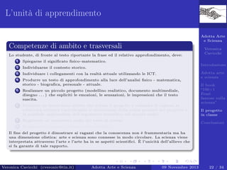 L’unità di apprendimento
Adotta Arte
e Scienza

Competenze di ambito e trasversali
Lo studente, di fronte al testo riportante la frase ed il relativo approfondimento, deve:
1

Spiegarne il signiﬁcato ﬁsico–matematico.

2

Individuarne il contesto storico.

3

Individuare i collegamenti con la realtà attuale utilizzando le ICT.

4

Produrre un testo di approfondimento alla luce dell’analisi ﬁsico - matematica,
storico - biograﬁca, personale - attuale.

5

Realizzare un piccolo progetto (modellino realistico, documento multimediale,
disegno . . . ) che espliciti le emozioni, le sensazioni, le impressioni che il testo
suscita.

6

Produrre un breve testo scritto che delinei il progetto e consenta di capirne la
creatività artistica (speciﬁcando le motivazioni della scelta presenti nel progetto e
la possibile applicazione dell’argomento scientiﬁco nel mondo reale).

Veronica
Cavicchi
Introduzione

7

Registrare un commento audio del testo di sintesi.

8

Adotta arte
e scienza
Il book
“100+1
Frasi
famose sulla
scienza”
Il progetto
in classe

Realizzare il progetto di classe (Storytelling).

Conclusioni

Il ﬁne del progetto è dimostrare ai ragazzi che la conoscenza non è frammentaria ma ha
una dimensione olistica: arte e scienza sono connesse in modo circolare. La scienza viene
interpretata attraverso l’arte e l’arte ha in se aspetti scientiﬁci. È l’unicità dell’allievo che
si fa garante di tale rapporto.

Veronica Cavicchi (cveronic@tin.it)

Adotta Arte e Scienza

09 Novembre 2013

22 / 34

 