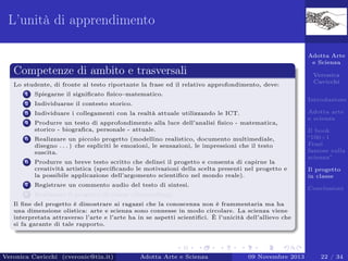 L’unità di apprendimento
Adotta Arte
e Scienza

Competenze di ambito e trasversali
Lo studente, di fronte al testo riportante la frase ed il relativo approfondimento, deve:
1

Spiegarne il signiﬁcato ﬁsico–matematico.

2

Individuarne il contesto storico.

3

Individuare i collegamenti con la realtà attuale utilizzando le ICT.

4

Produrre un testo di approfondimento alla luce dell’analisi ﬁsico - matematica,
storico - biograﬁca, personale - attuale.

5

Realizzare un piccolo progetto (modellino realistico, documento multimediale,
disegno . . . ) che espliciti le emozioni, le sensazioni, le impressioni che il testo
suscita.

6

Produrre un breve testo scritto che delinei il progetto e consenta di capirne la
creatività artistica (speciﬁcando le motivazioni della scelta presenti nel progetto e
la possibile applicazione dell’argomento scientiﬁco nel mondo reale).

Veronica
Cavicchi
Introduzione

7

Registrare un commento audio del testo di sintesi.

8

Adotta arte
e scienza
Il book
“100+1
Frasi
famose sulla
scienza”
Il progetto
in classe

Realizzare il progetto di classe (Storytelling).

Conclusioni

Il ﬁne del progetto è dimostrare ai ragazzi che la conoscenza non è frammentaria ma ha
una dimensione olistica: arte e scienza sono connesse in modo circolare. La scienza viene
interpretata attraverso l’arte e l’arte ha in se aspetti scientiﬁci. È l’unicità dell’allievo che
si fa garante di tale rapporto.

Veronica Cavicchi (cveronic@tin.it)

Adotta Arte e Scienza

09 Novembre 2013

22 / 34

 