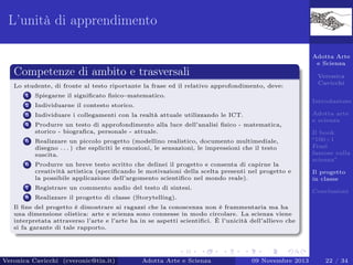 L’unità di apprendimento
Adotta Arte
e Scienza

Competenze di ambito e trasversali
Lo studente, di fronte al testo riportante la frase ed il relativo approfondimento, deve:
1

Spiegarne il signiﬁcato ﬁsico–matematico.

2

Individuarne il contesto storico.

3

Individuare i collegamenti con la realtà attuale utilizzando le ICT.

4

Produrre un testo di approfondimento alla luce dell’analisi ﬁsico - matematica,
storico - biograﬁca, personale - attuale.

5

Realizzare un piccolo progetto (modellino realistico, documento multimediale,
disegno . . . ) che espliciti le emozioni, le sensazioni, le impressioni che il testo
suscita.

6

Produrre un breve testo scritto che delinei il progetto e consenta di capirne la
creatività artistica (speciﬁcando le motivazioni della scelta presenti nel progetto e
la possibile applicazione dell’argomento scientiﬁco nel mondo reale).

Veronica
Cavicchi
Introduzione

7

Registrare un commento audio del testo di sintesi.

8

Adotta arte
e scienza
Il book
“100+1
Frasi
famose sulla
scienza”
Il progetto
in classe

Realizzare il progetto di classe (Storytelling).

Conclusioni

Il ﬁne del progetto è dimostrare ai ragazzi che la conoscenza non è frammentaria ma ha
una dimensione olistica: arte e scienza sono connesse in modo circolare. La scienza viene
interpretata attraverso l’arte e l’arte ha in se aspetti scientiﬁci. È l’unicità dell’allievo che
si fa garante di tale rapporto.

Veronica Cavicchi (cveronic@tin.it)

Adotta Arte e Scienza

09 Novembre 2013

22 / 34

 