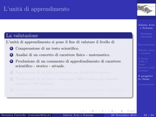 L’unità di apprendimento
Adotta Arte
e Scienza
Veronica
Cavicchi

La valutazione
L’unità di apprendimento si pone il ﬁne di valutare il livello di
1

Comprensione di un testo scientiﬁco.

2

Analisi di un concetto di carattere ﬁsico - matematico.

3

Produzione di un commento di approfondimento di carattere
scientiﬁco - storico - attuale.

4

Espressione di un’idea attraverso un prodotto creativo.

5

Produzione di un breve commento della propria produzione
artistica (140 battute).

6

Introduzione
Adotta arte
e scienza
Il book
“100+1
Frasi
famose sulla
scienza”
Il progetto
in classe
Conclusioni

Utilizzo degli strumenti informatici per presentare e comunicare
testi multimediali.

Veronica Cavicchi (cveronic@tin.it)

Adotta Arte e Scienza

09 Novembre 2013

23 / 34

 