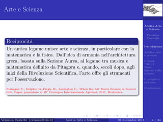Arte e Scienza
Adotta Arte
e Scienza
Veronica
Cavicchi

Reciprocità
Un antico legame unisce arte e scienza, in particolare con la
matematica e la ﬁsica. Dall’idea di armonia nell’architettura
greca, basata sulla Sezione Aurea, al legame tra musica e
matematica deﬁnito da Pitagora e, quando, secoli dopo, agli
inizi della Rivoluzione Scientiﬁca, l’arte oﬀre gli strumenti
per l’osservazione.
Flanagan T., Delphin G.,Fargis M., Lexington C., When the Art Meets Science in Second
Life. Paper presentato al 10 Convegno Internazionale Aplimat, 2011, Bratislava.
˚

Veronica Cavicchi (cveronic@tin.it)

Adotta Arte e Scienza

Introduzione
Adotta arte
e scienza
Il book
“100+1
Frasi
famose sulla
scienza”
Il progetto
in classe
Conclusioni

09 Novembre 2013

4 / 34

 