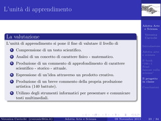 L’unità di apprendimento
Adotta Arte
e Scienza
Veronica
Cavicchi

La valutazione
L’unità di apprendimento si pone il ﬁne di valutare il livello di
1

Comprensione di un testo scientiﬁco.

2

Analisi di un concetto di carattere ﬁsico - matematico.

3

Produzione di un commento di approfondimento di carattere
scientiﬁco - storico - attuale.

4

Espressione di un’idea attraverso un prodotto creativo.

5

Produzione di un breve commento della propria produzione
artistica (140 battute).

6

Introduzione
Adotta arte
e scienza
Il book
“100+1
Frasi
famose sulla
scienza”
Il progetto
in classe
Conclusioni

Utilizzo degli strumenti informatici per presentare e comunicare
testi multimediali.

Veronica Cavicchi (cveronic@tin.it)

Adotta Arte e Scienza

09 Novembre 2013

23 / 34

 