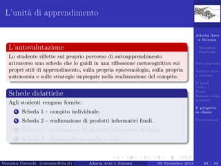 L’unità di apprendimento
Adotta Arte
e Scienza

L’autovalutazione

Veronica
Cavicchi

Lo studente riﬂette sul proprio percorso di autoapprendimento
attraverso una scheda che lo guidi in una riﬂessione metacognitiva sui
propri stili di apprendimento, sulla propria epistemologia, sulla propria
autonomia e sulle strategie impiegate nella realizzazione del compito.

Introduzione
Adotta arte
e scienza
Il book
“100+1
Frasi
famose sulla
scienza”

Schede didattiche
Agli studenti vengono fornite:
1

Scheda 1 – compito individuale.

Il progetto
in classe

2

Scheda 2 – realizzazione di prodotti informatici ﬁnali.

Conclusioni

3

Scheda 3 – realizzazione di prodotti informatici di classe.

4

Scheda 4 – elenco software audio e video.

Veronica Cavicchi (cveronic@tin.it)

Adotta Arte e Scienza

09 Novembre 2013

24 / 34

 