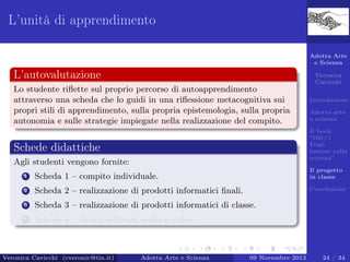 L’unità di apprendimento
Adotta Arte
e Scienza

L’autovalutazione

Veronica
Cavicchi

Lo studente riﬂette sul proprio percorso di autoapprendimento
attraverso una scheda che lo guidi in una riﬂessione metacognitiva sui
propri stili di apprendimento, sulla propria epistemologia, sulla propria
autonomia e sulle strategie impiegate nella realizzazione del compito.

Introduzione
Adotta arte
e scienza
Il book
“100+1
Frasi
famose sulla
scienza”

Schede didattiche
Agli studenti vengono fornite:
1

Scheda 1 – compito individuale.

Il progetto
in classe

2

Scheda 2 – realizzazione di prodotti informatici ﬁnali.

Conclusioni

3

Scheda 3 – realizzazione di prodotti informatici di classe.

4

Scheda 4 – elenco software audio e video.

Veronica Cavicchi (cveronic@tin.it)

Adotta Arte e Scienza

09 Novembre 2013

24 / 34

 