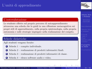 L’unità di apprendimento
Adotta Arte
e Scienza

L’autovalutazione

Veronica
Cavicchi

Lo studente riﬂette sul proprio percorso di autoapprendimento
attraverso una scheda che lo guidi in una riﬂessione metacognitiva sui
propri stili di apprendimento, sulla propria epistemologia, sulla propria
autonomia e sulle strategie impiegate nella realizzazione del compito.

Introduzione
Adotta arte
e scienza
Il book
“100+1
Frasi
famose sulla
scienza”

Schede didattiche
Agli studenti vengono fornite:
1

Scheda 1 – compito individuale.

Il progetto
in classe

2

Scheda 2 – realizzazione di prodotti informatici ﬁnali.

Conclusioni

3

Scheda 3 – realizzazione di prodotti informatici di classe.

4

Scheda 4 – elenco software audio e video.

Veronica Cavicchi (cveronic@tin.it)

Adotta Arte e Scienza

09 Novembre 2013

24 / 34

 