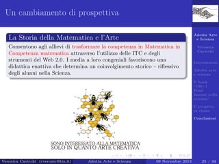 Un cambiamento di prospettiva
Adotta Arte
e Scienza

La Storia della Matematica e l’Arte
Consentono agli allievi di trasformare la competenza in Matematica in
Competenza matematica attraverso l’utilizzo delle ITC e degli
strumenti del Web 2.0. I media a loro congeniali favoriscono una
didattica enattiva che determina un coinvolgimento storico – riﬂessivo
degli alunni nella Scienza.

Veronica
Cavicchi
Introduzione
Adotta arte
e scienza
Il book
“100+1
Frasi
famose sulla
scienza”
Il progetto
in classe
Conclusioni

Veronica Cavicchi (cveronic@tin.it)

Adotta Arte e Scienza

09 Novembre 2013

25 / 34

 