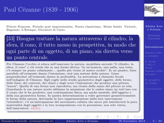 Paul Cézanne (1839 - 1906)
Pittore Francese. Periodo post impressionista. Nuovo classicismo. Moint Sainte Victorie,
Bagnanti, L’Estaque, Giocatori di Carte.

[33] Bisogna trattare la natura attraverso il cilindro, la
sfera, il cono, il tutto messo in prospettiva, in modo che
ogni parte di un oggetto, di un piano, sia diretta verso
un punto centrale.
Per Cézanne l’occhio si educa nell’osservare la natura, modellata secondo “il cilindro, la
sfera, il cono” e ciò rivela che in una forma sferica, “in un’arancia, una palla, una testa,
c’è sempre un punto culminante. . . quello più vicino al nostro occhio”. In un quadro, linee
parallele all’orizzonte danno l’estensione, cioè una sezione della natura. Linee
perpendicolari all’orizzonte danno la profondità. La percezione è elemento focale
nell’indagine di Cézanne. Egli coglie nello studio geometrico degli oggetti, delle forme,
delle linee, dei contorni, dei chiari e degli scuri l’ispirazione che produce una pittura
“nuova”. Quella di una forma non riprodotta, ma creata dalla mano del pittore su tela.
Guardando le sue nature morte abbiamo la sensazione che le ombre siano un tutt’uno con
il corpo che le ha prodotte, una continuazione ﬁsica, ma anche mentale, dell’oggetto e
della sua geometrica forma. In questa determinazione a voler governare geometricamente
le forme della natura, derivando la loro rappresentazione dalla loro osservazione
“scientiﬁca”, c’è un’anticipazione del movimento cubista che ancor più interlaccerà la pura
materialità degli oggetti e la loro scomposizione con la percezione, non solo visiva,
dell’osservatore. (A.S.).

Veronica Cavicchi (cveronic@tin.it)

Adotta Arte e Scienza

Adotta Arte
e Scienza
Veronica
Cavicchi
Introduzione
Adotta arte
e scienza
Il book
“100+1
Frasi
famose sulla
scienza”
Il progetto
in classe
Conclusioni

09 Novembre 2013

5 / 34

 