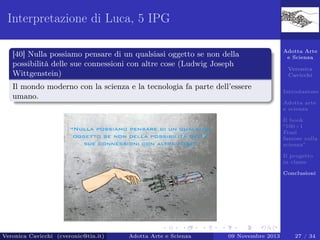 Interpretazione di Luca, 5 IPG
[40] Nulla possiamo pensare di un qualsiasi oggetto se non della
possibilità delle sue connessioni con altre cose (Ludwig Joseph
Wittgenstein)
Il mondo moderno con la scienza e la tecnologia fa parte dell’essere
umano.

Adotta Arte
e Scienza
Veronica
Cavicchi
Introduzione
Adotta arte
e scienza
Il book
“100+1
Frasi
famose sulla
scienza”
Il progetto
in classe
Conclusioni

Veronica Cavicchi (cveronic@tin.it)

Adotta Arte e Scienza

09 Novembre 2013

27 / 34

 