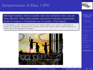Interpretazione di Elisa, 5 IPG
[49] Ogni bambino viene al mondo come uno scienziato nato, ma poi
viene dissuaso. Solo pochi passano attraverso il sistema mantenendo
intatti lo stupore e l’entusiasmo per la scienza. (Carl Sagan)
La fotograﬁa va alla ricerca di qualcosa che ogni bambino non conosce, esplorando il
mondo con fantasia. Intraprende la propria strada alla ricerca della verità attraverso la
mente che lo accompagna da sempre.

Adotta Arte
e Scienza
Veronica
Cavicchi
Introduzione
Adotta arte
e scienza
Il book
“100+1
Frasi
famose sulla
scienza”
Il progetto
in classe
Conclusioni

Veronica Cavicchi (cveronic@tin.it)

Adotta Arte e Scienza

09 Novembre 2013

29 / 34

 