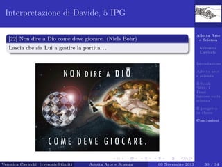 Interpretazione di Davide, 5 IPG
Adotta Arte
e Scienza

[22] Non dire a Dio come deve giocare. (Niels Bohr)
Lascia che sia Lui a gestire la partita. . .

Veronica
Cavicchi
Introduzione
Adotta arte
e scienza
Il book
“100+1
Frasi
famose sulla
scienza”
Il progetto
in classe
Conclusioni

Veronica Cavicchi (cveronic@tin.it)

Adotta Arte e Scienza

09 Novembre 2013

30 / 34

 