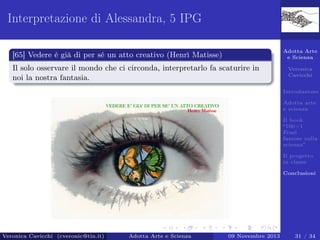 Interpretazione di Alessandra, 5 IPG
Adotta Arte
e Scienza

[65] Vedere è già di per sé un atto creativo (Henrì Matisse)
Il solo osservare il mondo che ci circonda, interpretarlo fa scaturire in
noi la nostra fantasia.

Veronica
Cavicchi
Introduzione
Adotta arte
e scienza
Il book
“100+1
Frasi
famose sulla
scienza”
Il progetto
in classe
Conclusioni

Veronica Cavicchi (cveronic@tin.it)

Adotta Arte e Scienza

09 Novembre 2013

31 / 34

 