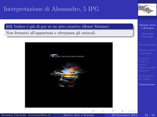 Interpretazione di Alessandro, 5 IPG
Adotta Arte
e Scienza

[65] Vedere è già di per sé un atto creativo (Henrì Matisse)
Non fermarti all’apparenza e oltrepassa gli ostacoli.

Veronica
Cavicchi
Introduzione
Adotta arte
e scienza
Il book
“100+1
Frasi
famose sulla
scienza”
Il progetto
in classe
Conclusioni

Veronica Cavicchi (cveronic@tin.it)

Adotta Arte e Scienza

09 Novembre 2013

32 / 34

 