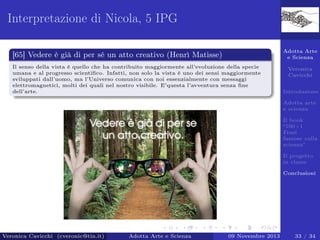 Interpretazione di Nicola, 5 IPG
Adotta Arte
e Scienza

[65] Vedere è già di per sé un atto creativo (Henrì Matisse)
Il senso della vista è quello che ha contribuito maggiormente all’evoluzione della specie
umana e al progresso scientiﬁco. Infatti, non solo la vista è uno dei sensi maggiormente
sviluppati dall’uomo, ma l’Universo comunica con noi essenzialmente con messaggi
elettromagnetici, molti dei quali nel nostro visibile. E’questa l’avventura senza ﬁne
dell’arte.

Veronica
Cavicchi
Introduzione
Adotta arte
e scienza
Il book
“100+1
Frasi
famose sulla
scienza”
Il progetto
in classe
Conclusioni

Veronica Cavicchi (cveronic@tin.it)

Adotta Arte e Scienza

09 Novembre 2013

33 / 34

 