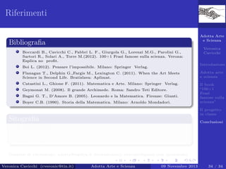 Riferimenti
Adotta Arte
e Scienza

Bibliograﬁa
Boccardi B., Cavicchi C., Fabbri L. F., Giurgola G., Lorenzi M.G., Parolini G.,
Sartori R., Solari A., Torre M.(2012). 100+1 Frasi famose sulla scienza. Verona:
Esplica no proﬁt.

Veronica
Cavicchi
Introduzione

Boi L. (2012). Pensare l’impossibile. Milano: Springer Verlag.
Flanagan T., Delphin G.,Fargis M., Lexington C. (2011). When the Art Meets
Science in Second Life. Bratislava: Aplimat.

Adotta arte
e scienza

Catastini L., Ghione F. (2011). Matematica e Arte. Milano: Springer Verlag.

Il book
“100+1
Frasi
famose sulla
scienza”

Geymonat M. (2008). Il grande Archimede. Roma: Sandro Teti Editore.
Bagni G. T., D’Amore B. (2005). Leonardo e la Matematica. Firenze: Giunti.
Boyer C.B. (1990). Storia della Matematica. Milano: Arnoldo Mondadori.

Il progetto
in classe

Sitograﬁa

Conclusioni

www.policultura.it
www.esplica.it/adotta-scienza-e-arte-2013-2014
www.facebook.com/groups/Adotta.Docenti/

Contatti di riferimento: adotta@esplica.it (istituzionale); cveronic@gmail.com (personale).
Veronica Cavicchi (cveronic@tin.it)

Adotta Arte e Scienza

09 Novembre 2013

34 / 34

 