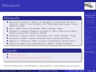Riferimenti
Adotta Arte
e Scienza

Bibliograﬁa
Boccardi B., Cavicchi C., Fabbri L. F., Giurgola G., Lorenzi M.G., Parolini G.,
Sartori R., Solari A., Torre M.(2012). 100+1 Frasi famose sulla scienza. Verona:
Esplica no proﬁt.

Veronica
Cavicchi
Introduzione

Boi L. (2012). Pensare l’impossibile. Milano: Springer Verlag.
Flanagan T., Delphin G.,Fargis M., Lexington C. (2011). When the Art Meets
Science in Second Life. Bratislava: Aplimat.

Adotta arte
e scienza

Catastini L., Ghione F. (2011). Matematica e Arte. Milano: Springer Verlag.

Il book
“100+1
Frasi
famose sulla
scienza”

Geymonat M. (2008). Il grande Archimede. Roma: Sandro Teti Editore.
Bagni G. T., D’Amore B. (2005). Leonardo e la Matematica. Firenze: Giunti.
Boyer C.B. (1990). Storia della Matematica. Milano: Arnoldo Mondadori.

Il progetto
in classe

Sitograﬁa

Conclusioni

www.policultura.it
www.esplica.it/adotta-scienza-e-arte-2013-2014
www.facebook.com/groups/Adotta.Docenti/

Contatti di riferimento: adotta@esplica.it (istituzionale); cveronic@gmail.com (personale).
Veronica Cavicchi (cveronic@tin.it)

Adotta Arte e Scienza

09 Novembre 2013

34 / 34

 