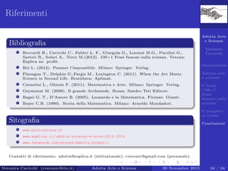 Riferimenti
Adotta Arte
e Scienza

Bibliograﬁa
Boccardi B., Cavicchi C., Fabbri L. F., Giurgola G., Lorenzi M.G., Parolini G.,
Sartori R., Solari A., Torre M.(2012). 100+1 Frasi famose sulla scienza. Verona:
Esplica no proﬁt.

Veronica
Cavicchi
Introduzione

Boi L. (2012). Pensare l’impossibile. Milano: Springer Verlag.
Flanagan T., Delphin G.,Fargis M., Lexington C. (2011). When the Art Meets
Science in Second Life. Bratislava: Aplimat.

Adotta arte
e scienza

Catastini L., Ghione F. (2011). Matematica e Arte. Milano: Springer Verlag.

Il book
“100+1
Frasi
famose sulla
scienza”

Geymonat M. (2008). Il grande Archimede. Roma: Sandro Teti Editore.
Bagni G. T., D’Amore B. (2005). Leonardo e la Matematica. Firenze: Giunti.
Boyer C.B. (1990). Storia della Matematica. Milano: Arnoldo Mondadori.

Il progetto
in classe

Sitograﬁa

Conclusioni

www.policultura.it
www.esplica.it/adotta-scienza-e-arte-2013-2014
www.facebook.com/groups/Adotta.Docenti/

Contatti di riferimento: adotta@esplica.it (istituzionale); cveronic@gmail.com (personale).
Veronica Cavicchi (cveronic@tin.it)

Adotta Arte e Scienza

09 Novembre 2013

34 / 34

 