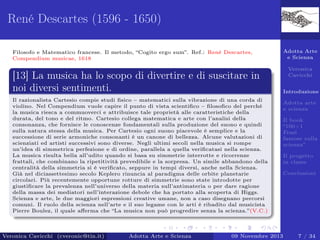 René Descartes (1596 - 1650)
Filosofo e Matematico francese. Il metodo, “Cogito ergo sum”. Ref.: René Descartes,
Compendium musicae, 1618

[13] La musica ha lo scopo di divertire e di suscitare in
noi diversi sentimenti.
Il razionalista Cartesio compie studi ﬁsico – matematici sulla vibrazione di una corda di
violino. Nel Compendium vuole capire il punto di vista scientiﬁco – ﬁlosoﬁco del perché
la musica riesca a commuoverci e attribuisce tale proprietà alle caratteristiche della
durata, del tono e del ritmo. Cartesio collega matematica e arte con l’analisi della
consonanza, che fornisce le conoscenze fondamentali sulla produzione del suono e quindi
sulla natura stessa della musica. Per Cartesio ogni suono piacevole è semplice e la
successione di serie armoniche consonanti è un canone di bellezza. Alcune valutazioni di
scienziati ed artisti successivi sono diverse. Negli ultimi secoli nella musica si rompe
un’idea di simmetrica perfezione e di ordine, parallela a quella veriﬁcatasi nella scienza.
La musica risulta bella all’udito quando si basa su simmetrie interrotte e ricorrenze
frattali, che combinano la ripetitività prevedibile e la sorpresa. Un simile abbandono della
centralità della simmetria si è veriﬁcato, seppure in tempi diversi, anche nella Scienza.
Già nel diciassettesimo secolo Keplero rinuncia al paradigma delle orbite planetarie
circolari. Più recentemente opportune rotture di simmetrie sono state introdotte per
giustiﬁcare la prevalenza nell’universo della materia sull’antimateria o per dare ragione
della massa dei mediatori nell’interazione debole che ha portato alla scoperta di Higgs.
Scienza e arte, le due maggiori espressioni creative umane, non a caso disegnano percorsi
comuni. Il ruolo della scienza nell’arte e il suo legame con le arti è ribadito dal musicista
Pierre Boulez, il quale aﬀerma che “La musica non può progredire senza la scienza.”(V.C.)

Veronica Cavicchi (cveronic@tin.it)

Adotta Arte e Scienza

Adotta Arte
e Scienza
Veronica
Cavicchi
Introduzione
Adotta arte
e scienza
Il book
“100+1
Frasi
famose sulla
scienza”
Il progetto
in classe
Conclusioni

09 Novembre 2013

7 / 34

 