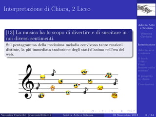Interpretazione di Chiara, 2 Liceo
Adotta Arte
e Scienza

[13] La musica ha lo scopo di divertire e di suscitare in
noi diversi sentimenti.
Sul pentagramma della medesima melodia convivono tante reazioni
distinte, la più immediata traduzione degli stati d’animo nell’era del
web.

Veronica
Cavicchi
Introduzione
Adotta arte
e scienza
Il book
“100+1
Frasi
famose sulla
scienza”
Il progetto
in classe
Conclusioni

Veronica Cavicchi (cveronic@tin.it)

Adotta Arte e Scienza

09 Novembre 2013

8 / 34

 