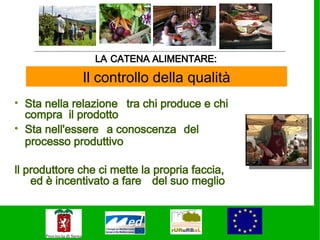 LA CATENA ALIMENTARE:

              Il controllo della qualità
• Sta nella relazione tra chi produce e chi
  compra il prodotto
• Sta nell'essere a conoscenza del
  processo produttivo

ll produttore che ci mette la propria faccia,
    ed è incentivato a fare del suo meglio
 