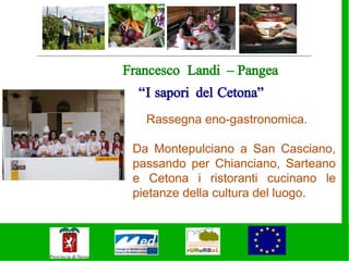 Francesco Landi – Pangea
  “I sapori del Cetona”
   Rassegna eno-gastronomica.

 Da Montepulciano a San Casciano,
 passando per Chianciano, Sarteano
 e Cetona i ristoranti cucinano le
 pietanze della cultura del luogo.
 