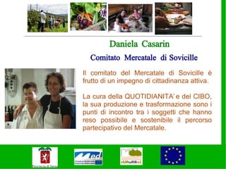 Daniela Casarin
  Comitato Mercatale di Sovicille
Il comitato del Mercatale di Sovicille è
frutto di un impegno di cittadinanza attiva.

La cura della QUOTIDIANITA’ e del CIBO,
la sua produzione e trasformazione sono i
punti di incontro tra i soggetti che hanno
reso possibile e sostenibile il percorso
partecipativo del Mercatale.
 
