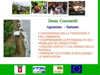 Dania Conciarelli
     Agronomo - Sarteano

  CONOSCENZA DELLA TRADIZIONE E
DELL’AMBIENTE

  COMPRENDERE LE POTENZIALITA’ ED I
PROBLEMI DEI PRODUTTORI

  CREARE CONTATTI COL MONDO DELLA
RICERCA

  RENDERE COLTIVABILI E REALIZZABILI
LE INNOVAZIONI.
 