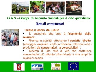 G.A.S – Gruppi di Acquisto Solidali per il cibo quotidiano
                     Rete di consumatori
             Qual'è il lavoro dei GAS?
           
                L’ economia che crea è l'economia delle
           relazioni;
           
                Ricerca la qualità attraverso il contatto diretto
           (assaggio, acquisto, visite in azienda, relazioni) con i
           produttori: da consumatori a co-produttori ;
           
                Ricerca di uno stile di vita che costruisca
           consuetudini più attente all’ambiente e che ampli le
           relazioni sociali.

           .
 